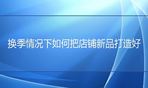 <b>網店代運營：換季情況下如何把店鋪新品打造好?</b>