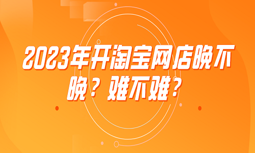 <b>2023年開淘寶網(wǎng)店晚不晚？難不難？</b>